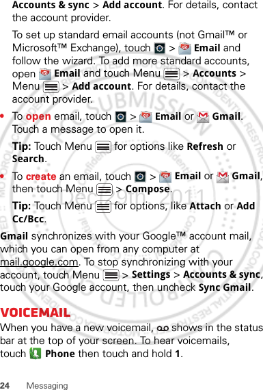 24 MessagingAccounts &amp; sync &gt; Add account. For details, contact the account provider.To set up standard email accounts (not Gmail™ or Microsoft™ Exchange), touch   &gt;  Email and follow the wizard. To add more standard accounts, open  Email and touch Menu  &gt; Accounts &gt; Menu  &gt; Add account. For details, contact the account provider.•To  open email, touch   &gt;  Email or  Gmail. Touch a message to open it.Tip: Touch Menu  for options like Refresh or Search.•To  create an email, touch   &gt;  Email or  Gmail, then touch Menu  &gt; Compose.Tip: Touch Menu  for options, like Attach or Add Cc/Bcc.Gmail synchronizes with your Google™ account mail, which you can open from any computer at mail.google.com. To stop synchronizing with your account, touch Menu  &gt; Settings &gt; Accounts &amp; sync, touch your Google account, then uncheck Sync Gmail.VoicemailWhen you have a new voicemail,   shows in the status bar at the top of your screen. To hear voicemails, touch Phone then touch and hold 1.Dec.29th, 2011