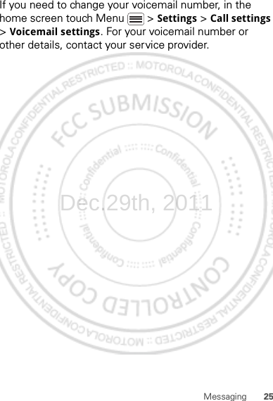 25MessagingIf you need to change your voicemail number, in the home screen touch Menu  &gt; Settings &gt; Call settings &gt; Voicemail settings. For your voicemail number or other details, contact your service provider.Dec.29th, 2011