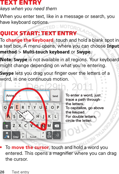 26 Text entryText entrykeys when you need themWhen you enter text, like in a message or search, you have keyboard options.Quick start: Text entryTo change the keyboard, touch and hold a blank spot in a text box. A menu opens, where you can choose Input method &gt; Multi-touch keyboard or Swype.Note: Swype is not available in all regions. Your keyboard might change depending on what you’re entering.Swype lets you drag your finger over the letters of a word, in one continuous motion.•To  move the cursor, touch and hold a word you entered. This opens a magnifier where you can drag the cursor.Send:-)ASDFGHJKLQWE R T Y U I OPZXCVBNM@#12 3 _%()!7890 /?&amp;$456+:;“,,.SYMTo enter a word, just trace a path through the letters.To capitalize, go above the keypad.For double letters, circle the letter.To enter a word, just trace a path through the letters.To capitalize, go above the keypad.For double letters, circle the letter.AnneAnneAnneAENDec.29th, 2011