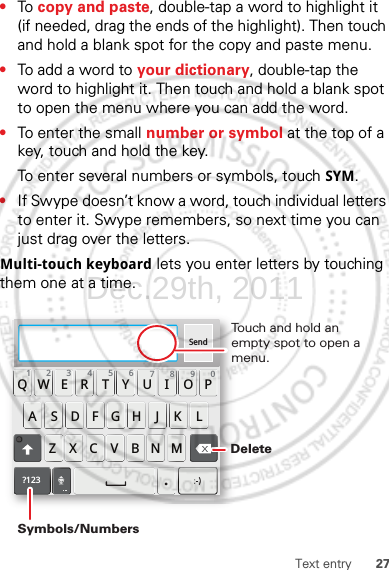 27Text entry•To  copy and paste, double-tap a word to highlight it (if needed, drag the ends of the highlight). Then touch and hold a blank spot for the copy and paste menu.•To add a word to your dictionary, double-tap the word to highlight it. Then touch and hold a blank spot to open the menu where you can add the word.•To enter the small number or symbol at the top of a key, touch and hold the key.To enter several numbers or symbols, touch SYM.•If Swype doesn’t know a word, touch individual letters to enter it. Swype remembers, so next time you can just drag over the letters.Multi-touch keyboard lets you enter letters by touching them one at a time.Send:-)ASDFGHJKLQWE R T Y U I OPZXCVBNM123 7890456?123.Touch and hold an empty spot to open a menu.DeleteSymbols/NumbersDec.29th, 2011