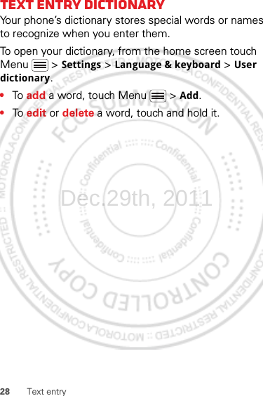 28 Text entryText entry dictionaryYour phone’s dictionary stores special words or names to recognize when you enter them.To open your dictionary, from the home screen touch Menu  &gt; Settings &gt; Language &amp; keyboard &gt; User dictionary.•To  add a word, touch Menu  &gt; Add.•To  edit or delete a word, touch and hold it.Dec.29th, 2011