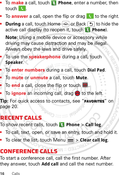 16 Calls•To make a call, touch  Phone, enter a number, then touch .•To answer a call, open the flip or drag   to the right.•During a call, touch Home  or Back  to hide the active call display (to reopen it, touch   Phone).Note: Using a mobile device or accessory while driving may cause distraction and may be illegal. Always obey the laws and drive safely.•To use the speakerphone during a call, touch Speaker.•To  enter numbers during a call, touch Dial Pad.•To  mute or unmute a call, touch Mute.•To  end a call, close the flip or touch  .•To  ignore an incoming call, drag   to the left.Tip: For quick access to contacts, see “Favorites” on page 20.Recent callsTo show recent calls, touch   Phone &gt; Call log.•To call, text, open, or save an entry, touch and hold it.•To clear the list, touch Menu  &gt; Clear call log.Conference callsTo start a conference call, call the first number. After they answer, touch Add call and call the next number. End callDec.29th, 2011