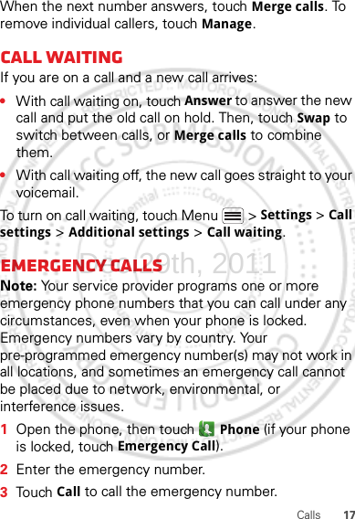 17CallsWhen the next number answers, touch Merge calls. To remove individual callers, touch Manage.Call waitingIf you are on a call and a new call arrives:•With call waiting on, touch Answer to answer the new call and put the old call on hold. Then, touch Swap to switch between calls, or Merge calls to combine them.•With call waiting off, the new call goes straight to your voicemail.To turn on call waiting, touch Menu &gt; Settings &gt; Call settings &gt; Additional settings &gt; Call waiting.Emergency callsNote: Your service provider programs one or more emergency phone numbers that you can call under any circumstances, even when your phone is locked. Emergency numbers vary by country. Your pre-programmed emergency number(s) may not work in all locations, and sometimes an emergency call cannot be placed due to network, environmental, or interference issues.  1Open the phone, then touch  Phone (if your phone is locked, touch Emergency Call).2Enter the emergency number.3Touch Call to call the emergency number.Dec.29th, 2011