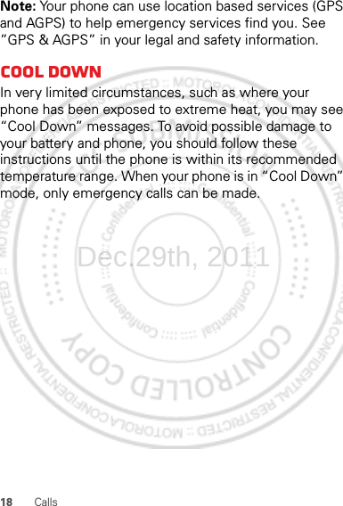 18 CallsNote: Your phone can use location based services (GPS and AGPS) to help emergency services find you. See ”GPS &amp; AGPS” in your legal and safety information.Cool downIn very limited circumstances, such as where your phone has been exposed to extreme heat, you may see “Cool Down” messages. To avoid possible damage to your battery and phone, you should follow these instructions until the phone is within its recommended temperature range. When your phone is in “Cool Down” mode, only emergency calls can be made.Dec.29th, 2011