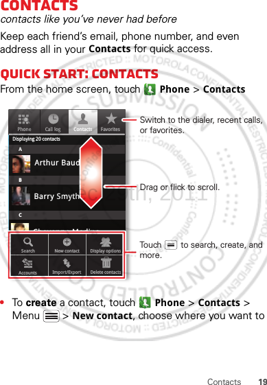 19ContactsContactscontacts like you’ve never had beforeKeep each friend’s email, phone number, and even address all in your Contacts for quick access.Quick start: ContactsFrom the home screen, touch Phone &gt; Contacts•To  create a contact, touch Phone &gt; Contacts &gt; Menu  &gt; New contact, choose where you want to PhoneDisplaying 20 contactsContacts FavoritesCall logABCArthur BaudoBarry SmythCheyenne MedinaChristine FanningSearch New contactAccounts Import/Export Delete contactsDisplay optionsDrag or flick to scroll.Switch to the dialer, recent calls, or favorites.Touch        to search, create, and more.Dec.29th, 2011