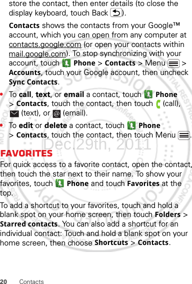 20 Contactsstore the contact, then enter details (to close the display keyboard, touch Back ).Contacts shows the contacts from your Google™ account, which you can open from any computer at contacts.google.com (or open your contacts within mail.google.com). To stop synchronizing with your account, touch  Phone &gt;Contacts &gt; Menu  &gt; Accounts, touch your Google account, then uncheck Sync Contacts.•To  call, text, or email a contact, touch  Phone &gt;Contacts, touch the contact, then touch  (call), (text), or  (email).•To  edit or delete a contact, touch  Phone &gt;Contacts, touch the contact, then touch Menu .FavoritesFor quick access to a favorite contact, open the contact, then touch the star next to their name. To show your favorites, touch  Phone and touch Favorites at the top.To add a shortcut to your favorites, touch and hold a blank spot on your home screen, then touch Folders &gt; Starred contacts. You can also add a shortcut for an individual contact: Touch and hold a blank spot on your home screen, then choose Shortcuts &gt; Contacts.Dec.29th, 2011