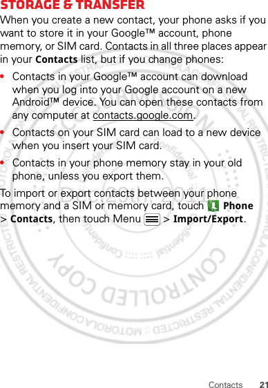 21ContactsStorage &amp; transferWhen you create a new contact, your phone asks if you want to store it in your Google™ account, phone memory, or SIM card. Contacts in all three places appear in your Contacts list, but if you change phones:•Contacts in your Google™ account can download when you log into your Google account on a new Android™ device. You can open these contacts from any computer at contacts.google.com.•Contacts on your SIM card can load to a new device when you insert your SIM card.•Contacts in your phone memory stay in your old phone, unless you export them.To import or export contacts between your phone memory and a SIM or memory card, touch  Phone &gt;Contacts, then touch Menu  &gt; Import/Export.Dec.29th, 2011