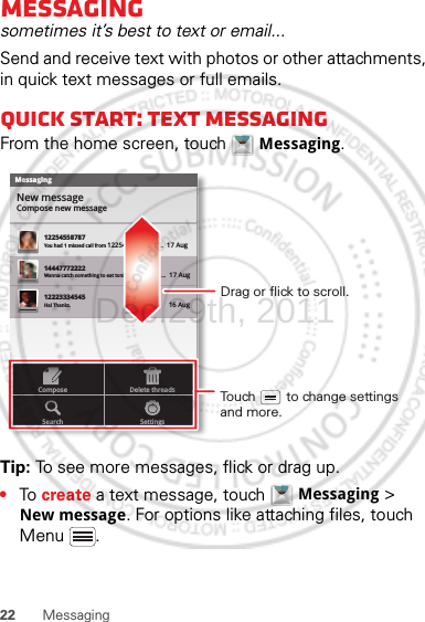 22 MessagingMessagingsometimes it’s best to text or email...Send and receive text with photos or other attachments, in quick text messages or full emails.Quick start: Text messagingFrom the home screen, touch  Messaging.Tip: To see more messages, flick or drag up.•To  create a text message, touch  Messaging &gt; New message. For options like attaching files, touch Menu .MessagingNew messageCompose new message1225455878714447772222You had 1 missed call from 122545458787   ...  17 Aug Wanna catch something to eat tonight? How about ...  17 Aug 12223334545Ha! Thanks. 16 Aug SettingsDelete threadsSearchComposeDrag or flick to scroll.Touch        to change settings and more.Dec.29th, 2011