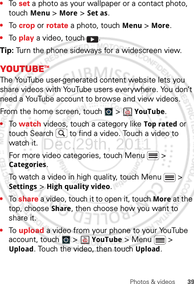 39Photos &amp; videos•To  set a photo as your wallpaper or a contact photo, touch Menu &gt; More &gt; Set as.•To  crop or rotate a photo, touch Menu &gt; More.•To  play a video, touch  .Tip: Turn the phone sideways for a widescreen view.YouTube™The YouTube user-generated content website lets you share videos with YouTube users everywhere. You don’t need a YouTube account to browse and view videos.From the home screen, touch   &gt;   YouTube.•To  watch videos, touch a category like Top rated or touch Search  to find a video. Touch a video to watch it.For more video categories, touch Menu  &gt; Categories.To watch a video in high quality, touch Menu  &gt; Settings &gt; High quality video.•To share a video, touch it to open it, touch More at the top, choose Share, then choose how you want to share it.•To  upload a video from your phone to your YouTube account, touch   &gt;  YouTube &gt; Menu  &gt; Upload. Touch the video, then touch Upload.Dec.29th, 2011