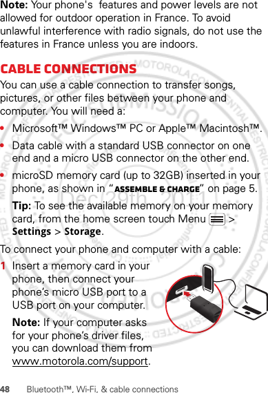 48 Bluetooth™, Wi-Fi, &amp; cable connectionsNote: Your phone&apos;s  features and power levels are not allowed for outdoor operation in France. To avoid unlawful interference with radio signals, do not use the  features in France unless you are indoors.Cable connectionsYou can use a cable connection to transfer songs, pictures, or other files between your phone and computer. You will need a:•Microsoft™ Windows™ PC or Apple™ Macintosh™.•Data cable with a standard USB connector on one end and a micro USB connector on the other end.•microSD memory card (up to 32GB) inserted in your phone, as shown in “Assemble &amp; charge” on page 5.Tip: To see the available memory on your memory card, from the home screen touch Menu  &gt; Settings &gt; Storage.To connect your phone and computer with a cable:  1Insert a memory card in your phone, then connect your phone’s micro USB port to a USB port on your computer.Note: If your computer asks for your phone’s driver files, you can download them from www.motorola.com/support.Dec.29th, 2011