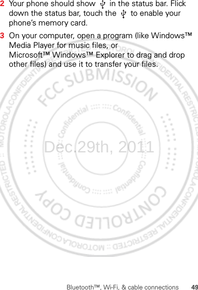 49Bluetooth™, Wi-Fi, &amp; cable connections2Your phone should show   in the status bar. Flick down the status bar, touch the   to enable your phone’s memory card.3On your computer, open a program (like Windows™ Media Player for music files, or Microsoft™ Windows™ Explorer to drag and drop other files) and use it to transfer your files.Dec.29th, 2011