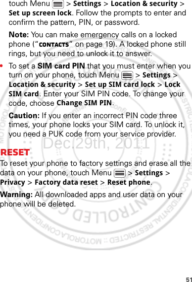 51touch Menu  &gt; Settings &gt; Location &amp; security &gt; Set up screen lock. Follow the prompts to enter and confirm the pattern, PIN, or password.Note: You can make emergency calls on a locked phone (“Contacts” on page 19). A locked phone still rings, but you need to unlock it to answer.•To set a SIM card PIN that you must enter when you turn on your phone, touch Menu  &gt; Settings &gt; Location &amp; security &gt; Set up SIM card lock &gt; Lock SIM card. Enter your SIM PIN code. To change your code, choose Change SIM PIN.Caution: If you enter an incorrect PIN code three times, your phone locks your SIM card. To unlock it, you need a PUK code from your service provider.ResetTo reset your phone to factory settings and erase all the data on your phone, touch Menu  &gt; Settings &gt; Privacy &gt; Factory data reset &gt; Reset phone.Warning: All downloaded apps and user data on your phone will be deleted.Dec.29th, 2011