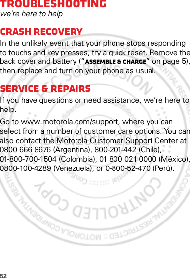 52Troubleshootingwe’re here to helpCrash recoveryIn the unlikely event that your phone stops responding to touchs and key presses, try a quick reset. Remove the back cover and battery (“Assemble &amp; charge” on page 5), then replace and turn on your phone as usual.Service &amp; repairsIf you have questions or need assistance, we’re here to help.Go to www.motorola.com/support, where you can select from a number of customer care options. You can also contact the Motorola Customer Support Center at 0800 666 8676 (Argentina), 800-201-442 (Chile), 01-800-700-1504 (Colombia), 01 800 021 0000 (México), 0800-100-4289 (Venezuela), or 0-800-52-470 (Perú).Dec.29th, 2011