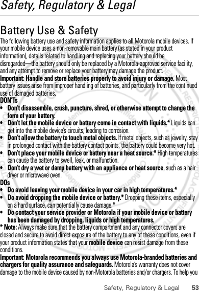 53Safety, Regulatory &amp; LegalSafety, Regulatory &amp; LegalBattery Use &amp; SafetyBattery Use &amp; SafetyThe following battery use and safety information applies to all Motorola mobile devices. If your mobile device uses a non-removable main battery (as stated in your product information), details related to handling and replacing your battery should be disregarded—the battery should only be replaced by a Motorola-approved service facility, and any attempt to remove or replace your battery may damage the product.Important: Handle and store batteries properly to avoid injury or damage. Most battery issues arise from improper handling of batteries, and particularly from the continued use of damaged batteries.DON’Ts• Don’t disassemble, crush, puncture, shred, or otherwise attempt to change the form of your battery.• Don’t let the mobile device or battery come in contact with liquids.* Liquids can get into the mobile device’s circuits, leading to corrosion.• Don’t allow the battery to touch metal objects. If metal objects, such as jewelry, stay in prolonged contact with the battery contact points, the battery could become very hot.• Don’t place your mobile device or battery near a heat source.* High temperatures can cause the battery to swell, leak, or malfunction.• Don’t dry a wet or damp battery with an appliance or heat source, such as a hair dryer or microwave oven.DOs• Do avoid leaving your mobile device in your car in high temperatures.*• Do avoid dropping the mobile device or battery.* Dropping these items, especially on a hard surface, can potentially cause damage.*• Do contact your service provider or Motorola if your mobile device or battery has been damaged by dropping, liquids or high temperatures.* Note: Always make sure that the battery compartment and any connector covers are closed and secure to avoid direct exposure of the battery to any of these conditions, even if your product information states that your mobile device can resist damage from these conditions.Important: Motorola recommends you always use Motorola-branded batteries and chargers for quality assurance and safeguards. Motorola’s warranty does not cover damage to the mobile device caused by non-Motorola batteries and/or chargers. To help you Dec.29th, 2011