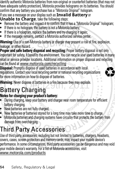 54 Safety, Regulatory &amp; Legalidentify authentic Motorola batteries from non-original or counterfeit batteries (that may not have adequate safety protection), Motorola provides holograms on its batteries. You should confirm that any battery you purchase has a “Motorola Original” hologram.If you see a message on your display such as Invalid Battery or Unable to Charge, take the following steps:•Remove the battery and inspect it to confirm that it has a “Motorola Original” hologram;•If there is no hologram, the battery is not a Motorola battery;•If there is a hologram, replace the battery and try charging it again;•If the message remains, contact a Motorola authorized service center.Warning: Use of a non-Motorola battery or charger may present a risk of fire, explosion, leakage, or other hazard.Proper and safe battery disposal and recycling: Proper battery disposal is not only important for safety, it benefits the environment. You can recycle your used batteries in many retail or service provider locations. Additional information on proper disposal and recycling can be found at www.motorola.com/recyclingDisposal: Promptly dispose of used batteries in accordance with local regulations. Contact your local recycling center or national recycling organizations for more information on how to dispose of batteries.Warning: Never dispose of batteries in a fire because they may explode.Battery ChargingBattery ChargingNotes for charging your product’s battery:•During charging, keep your battery and charger near room temperature for efficient battery charging.•New batteries are not fully charged.•New batteries or batteries stored for a long time may take more time to charge.•Motorola batteries and charging systems have circuitry that protects the battery from damage from overcharging.Third Party AccessoriesUse of third party accessories, including but not limited to batteries, chargers, headsets, covers, cases, screen protectors and memory cards, may impact your mobile device’s performance. In some circumstances, third party accessories can be dangerous and may void your mobile device’s warranty. For a list of Motorola accessories, visit www.motorola.com/products032375oDec.29th, 2011