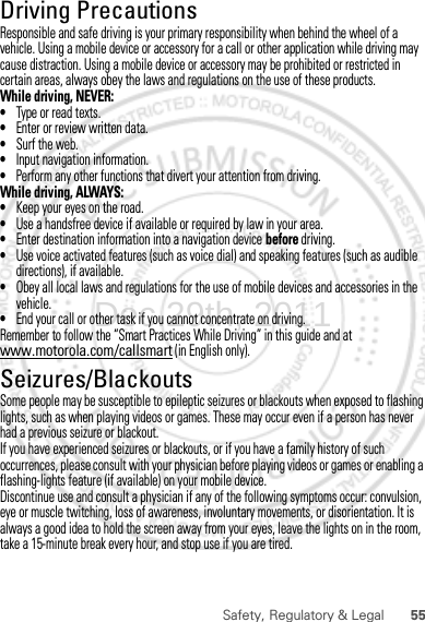 55Safety, Regulatory &amp; LegalDriving PrecautionsResponsible and safe driving is your primary responsibility when behind the wheel of a vehicle. Using a mobile device or accessory for a call or other application while driving may cause distraction. Using a mobile device or accessory may be prohibited or restricted in certain areas, always obey the laws and regulations on the use of these products.While driving, NEVER:•Type or read texts.•Enter or review written data.•Surf the web.•Input navigation information.•Perform any other functions that divert your attention from driving.While driving, ALWAYS:•Keep your eyes on the road.•Use a handsfree device if available or required by law in your area.•Enter destination information into a navigation device before driving.•Use voice activated features (such as voice dial) and speaking features (such as audible directions), if available.•Obey all local laws and regulations for the use of mobile devices and accessories in the vehicle.•End your call or other task if you cannot concentrate on driving.Remember to follow the “Smart Practices While Driving” in this guide and at www.motorola.com/callsmart (in English only).Seizures/BlackoutsSome people may be susceptible to epileptic seizures or blackouts when exposed to flashing lights, such as when playing videos or games. These may occur even if a person has never had a previous seizure or blackout.If you have experienced seizures or blackouts, or if you have a family history of such occurrences, please consult with your physician before playing videos or games or enabling a flashing-lights feature (if available) on your mobile device.Discontinue use and consult a physician if any of the following symptoms occur: convulsion, eye or muscle twitching, loss of awareness, involuntary movements, or disorientation. It is always a good idea to hold the screen away from your eyes, leave the lights on in the room, take a 15-minute break every hour, and stop use if you are tired.Dec.29th, 2011