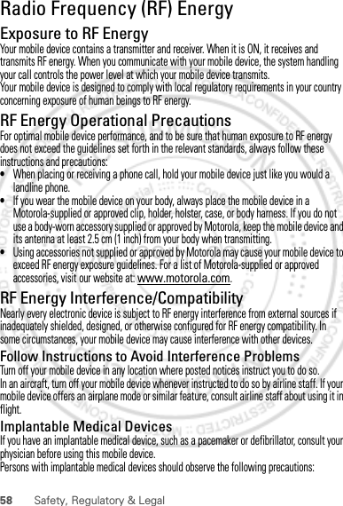 58 Safety, Regulatory &amp; LegalRadio Frequency (RF) EnergyExposure to RF EnergyYour mobile device contains a transmitter and receiver. When it is ON, it receives and transmits RF energy. When you communicate with your mobile device, the system handling your call controls the power level at which your mobile device transmits.Your mobile device is designed to comply with local regulatory requirements in your country concerning exposure of human beings to RF energy.RF Energy Operational PrecautionsFor optimal mobile device performance, and to be sure that human exposure to RF energy does not exceed the guidelines set forth in the relevant standards, always follow these instructions and precautions:•When placing or receiving a phone call, hold your mobile device just like you would a landline phone.•If you wear the mobile device on your body, always place the mobile device in a Motorola-supplied or approved clip, holder, holster, case, or body harness. If you do not use a body-worn accessory supplied or approved by Motorola, keep the mobile device and its antenna at least 2.5 cm (1 inch) from your body when transmitting.•Using accessories not supplied or approved by Motorola may cause your mobile device to exceed RF energy exposure guidelines. For a list of Motorola-supplied or approved accessories, visit our website at: www.motorola.com.RF Energy Interference/CompatibilityNearly every electronic device is subject to RF energy interference from external sources if inadequately shielded, designed, or otherwise configured for RF energy compatibility. In some circumstances, your mobile device may cause interference with other devices.Follow Instructions to Avoid Interference ProblemsTurn off your mobile device in any location where posted notices instruct you to do so.In an aircraft, turn off your mobile device whenever instructed to do so by airline staff. If your mobile device offers an airplane mode or similar feature, consult airline staff about using it in flight.Implantable Medical DevicesIf you have an implantable medical device, such as a pacemaker or defibrillator, consult your physician before using this mobile device.Persons with implantable medical devices should observe the following precautions:Dec.29th, 2011