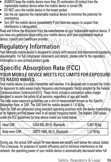 59Safety, Regulatory &amp; Legal•ALWAYS keep the mobile device more than 20 centimeters (8 inches) from the implantable medical device when the mobile device is turned ON.•DO NOT carry the mobile device in the breast pocket.•Use the ear opposite the implantable medical device to minimize the potential for interference.•Turn OFF the mobile device immediately if you have any reason to suspect that interference is taking place.Read and follow the directions from the manufacturer of your implantable medical device. If you have any questions about using your mobile device with your implantable medical device, consult your healthcare provider.Regulatory InformationYour Motorola mobile device is designed to comply with national and international regulatory requirements. For full compliance statements and details, please refer to the regulatory information in your printed product guide.Specific Absorption Rate (FCC)SAR (IEEE)YOUR MOBILE DEVICE MEETS FCC LIMITS FOR EXPOSURE TO RADIO WAVES.Your mobile device is a radio transmitter and receiver. It is designed not to exceed the limits for exposure to radio waves (radio frequency electromagnetic fields) adopted by the Federal Communications Commission (FCC). These limits include a substantial safety margin designed to assure the safety of all persons, regardless of age and health.The radio wave exposure guidelines use a unit of measurement known as the Specific Absorption Rate, or SAR. The SAR limit for mobile devices is 1.6 W/kg.Tests for SAR are conducted using standard operating positions with the device transmitting at its highest certified power level in all tested frequency bands. The highest SAR values under the FCC guidelines for your device model are listed below:During use, the actual SAR values for your device are usually well below the values stated. This is because, for purposes of system efficiency and to minimize interference on the network, the operating power of your mobile device is automatically decreased when full Head SAR GSM 850, Wi-Fi, Bluetooth 0.451 W/kgBody-worn SAR UMTS 1900, Wi-Fi, Bluetooth 1.27 W/kgDec.29th, 2011