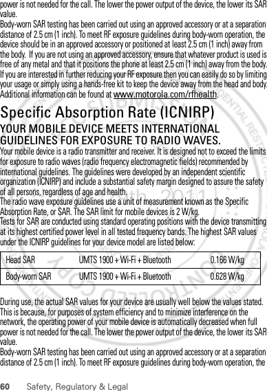 60 Safety, Regulatory &amp; Legalpower is not needed for the call. The lower the power output of the device, the lower its SAR value.Body-worn SAR testing has been carried out using an approved accessory or at a separation distance of 2.5 cm (1 inch). To meet RF exposure guidelines during body-worn operation, the device should be in an approved accessory or positioned at least 2.5 cm (1 inch) away from the body.  If you are not using an approved accessory, ensure that whatever product is used is free of any metal and that it positions the phone at least 2.5 cm (1 inch) away from the body.If you are interested in further reducing your RF exposure then you can easily do so by limiting your usage or simply using a hands-free kit to keep the device away from the head and body.Additional information can be found at www.motorola.com/rfhealth.Specific Absorption Rate (ICNIRP)SAR (ICNIRP)YOUR MOBILE DEVICE MEETS INTERNATIONAL GUIDELINES FOR EXPOSURE TO RADIO WAVES.Your mobile device is a radio transmitter and receiver. It is designed not to exceed the limits for exposure to radio waves (radio frequency electromagnetic fields) recommended by international guidelines. The guidelines were developed by an independent scientific organization (ICNIRP) and include a substantial safety margin designed to assure the safety of all persons, regardless of age and health.The radio wave exposure guidelines use a unit of measurement known as the Specific Absorption Rate, or SAR. The SAR limit for mobile devices is 2 W/kg.Tests for SAR are conducted using standard operating positions with the device transmitting at its highest certified power level in all tested frequency bands. The highest SAR values under the ICNIRP guidelines for your device model are listed below:During use, the actual SAR values for your device are usually well below the values stated. This is because, for purposes of system efficiency and to minimize interference on the network, the operating power of your mobile device is automatically decreased when full power is not needed for the call. The lower the power output of the device, the lower its SAR value.Body-worn SAR testing has been carried out using an approved accessory or at a separation distance of 2.5 cm (1 inch). To meet RF exposure guidelines during body-worn operation, the Head SAR UMTS 1900 + Wi-Fi + Bluetooth 0.166 W/kgBody-worn SAR UMTS 1900 + Wi-Fi + Bluetooth 0.628 W/kgDec.29th, 2011