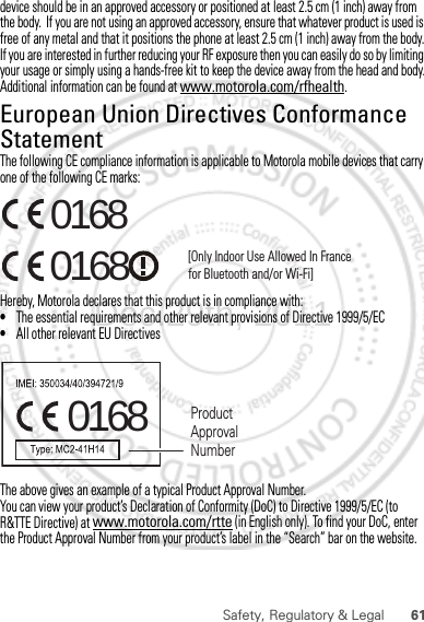 61Safety, Regulatory &amp; Legaldevice should be in an approved accessory or positioned at least 2.5 cm (1 inch) away from the body.  If you are not using an approved accessory, ensure that whatever product is used is free of any metal and that it positions the phone at least 2.5 cm (1 inch) away from the body.If you are interested in further reducing your RF exposure then you can easily do so by limiting your usage or simply using a hands-free kit to keep the device away from the head and body.Additional information can be found at www.motorola.com/rfhealth.European Union Directives Conformance StatementEU ConformanceThe following CE compliance information is applicable to Motorola mobile devices that carry one of the following CE marks:Hereby, Motorola declares that this product is in compliance with:•The essential requirements and other relevant provisions of Directive 1999/5/EC•All other relevant EU DirectivesThe above gives an example of a typical Product Approval Number.You can view your product’s Declaration of Conformity (DoC) to Directive 1999/5/EC (to R&amp;TTE Directive) at www.motorola.com/rtte (in English only). To find your DoC, enter the Product Approval Number from your product’s label in the “Search” bar on the website.0168 [Only Indoor Use Allowed In Francefor Bluetooth and/or Wi-Fi]01680168 Product Approval NumberDec.29th, 2011