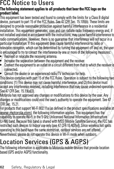 62 Safety, Regulatory &amp; LegalFCC Notice to UsersFCC NoticeThe following statement applies to all products that bear the FCC logo on the product label.This equipment has been tested and found to comply with the limits for a Class B digital device, pursuant to part 15 of the FCC Rules. See 47 CFR Sec. 15.105(b). These limits are designed to provide reasonable protection against harmful interference in a residential installation. This equipment generates, uses and can radiate radio frequency energy and, if not installed and used in accordance with the instructions, may cause harmful interference to radio communications. However, there is no guarantee that interference will not occur in a particular installation. If this equipment does cause harmful interference to radio or television reception, which can be determined by turning the equipment off and on, the user is encouraged to try to correct the interference by one or more of the following measures:•Reorient or relocate the receiving antenna.•Increase the separation between the equipment and the receiver.•Connect the equipment to an outlet on a circuit different from that to which the receiver is connected.•Consult the dealer or an experienced radio/TV technician for help.This device complies with part 15 of the FCC Rules. Operation is subject to the following two conditions: (1) This device may not cause harmful interference, and (2) this device must accept any interference received, including interference that may cause undesired operation. See 47 CFR Sec. 15.19(a)(3).Motorola has not approved any changes or modifications to this device by the user. Any changes or modifications could void the user’s authority to operate the equipment. See 47 CFR Sec. 15.21.For products that support Wi-Fi 802.11a (as defined in the product specifications available at www.motorola.com), the following information applies. This equipment has the capability to operate Wi-Fi in the 5 GHz Unlicensed National Information Infrastructure (U-NII) band. Because this band is shared with MSS (Mobile Satellite Service), the FCC has restricted such devices to indoor use only (see 47 CFR 15.407(e)). Since wireless hot spots operating in this band have the same restriction, outdoor services are not offered. Nevertheless, please do not operate this device in Wi-Fi mode when outdoors.Location Services (GPS &amp; AGPS)GPS &amp; AGPSThe following information is applicable to Motorola mobile devices that provide location based (GPS and/or AGPS) functionality.Dec.29th, 2011