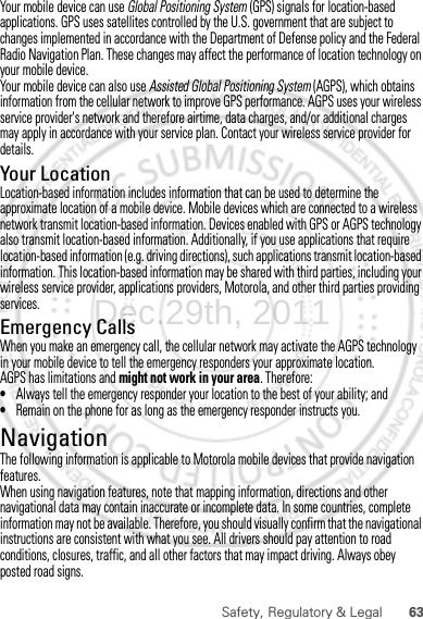 63Safety, Regulatory &amp; LegalYour mobile device can use Global Positioning System (GPS) signals for location-based applications. GPS uses satellites controlled by the U.S. government that are subject to changes implemented in accordance with the Department of Defense policy and the Federal Radio Navigation Plan. These changes may affect the performance of location technology on your mobile device.Your mobile device can also use Assisted Global Positioning System (AGPS), which obtains information from the cellular network to improve GPS performance. AGPS uses your wireless service provider&apos;s network and therefore airtime, data charges, and/or additional charges may apply in accordance with your service plan. Contact your wireless service provider for details.Your LocationLocation-based information includes information that can be used to determine the approximate location of a mobile device. Mobile devices which are connected to a wireless network transmit location-based information. Devices enabled with GPS or AGPS technology also transmit location-based information. Additionally, if you use applications that require location-based information (e.g. driving directions), such applications transmit location-based information. This location-based information may be shared with third parties, including your wireless service provider, applications providers, Motorola, and other third parties providing services.Emergency CallsWhen you make an emergency call, the cellular network may activate the AGPS technology in your mobile device to tell the emergency responders your approximate location.AGPS has limitations and might not work in your area. Therefore:•Always tell the emergency responder your location to the best of your ability; and•Remain on the phone for as long as the emergency responder instructs you.NavigationNavigationThe following information is applicable to Motorola mobile devices that provide navigation features.When using navigation features, note that mapping information, directions and other navigational data may contain inaccurate or incomplete data. In some countries, complete information may not be available. Therefore, you should visually confirm that the navigational instructions are consistent with what you see. All drivers should pay attention to road conditions, closures, traffic, and all other factors that may impact driving. Always obey posted road signs.Dec.29th, 2011