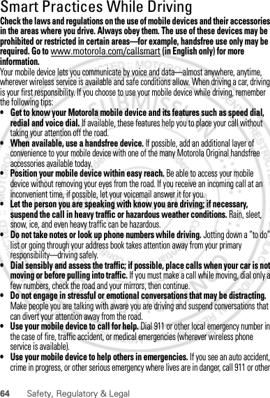 64 Safety, Regulatory &amp; LegalSmart Practices While DrivingDriving SafetyCheck the laws and regulations on the use of mobile devices and their accessories in the areas where you drive. Always obey them. The use of these devices may be prohibited or restricted in certain areas—for example, handsfree use only may be required. Go to www.motorola.com/callsmart (in English only) for more information.Your mobile device lets you communicate by voice and data—almost anywhere, anytime, wherever wireless service is available and safe conditions allow. When driving a car, driving is your first responsibility. If you choose to use your mobile device while driving, remember the following tips:• Get to know your Motorola mobile device and its features such as speed dial, redial and voice dial. If available, these features help you to place your call without taking your attention off the road.• When available, use a handsfree device. If possible, add an additional layer of convenience to your mobile device with one of the many Motorola Original handsfree accessories available today.• Position your mobile device within easy reach. Be able to access your mobile device without removing your eyes from the road. If you receive an incoming call at an inconvenient time, if possible, let your voicemail answer it for you.• Let the person you are speaking with know you are driving; if necessary, suspend the call in heavy traffic or hazardous weather conditions. Rain, sleet, snow, ice, and even heavy traffic can be hazardous.• Do not take notes or look up phone numbers while driving. Jotting down a “to do” list or going through your address book takes attention away from your primary responsibility—driving safely.• Dial sensibly and assess the traffic; if possible, place calls when your car is not moving or before pulling into traffic. If you must make a call while moving, dial only a few numbers, check the road and your mirrors, then continue.• Do not engage in stressful or emotional conversations that may be distracting. Make people you are talking with aware you are driving and suspend conversations that can divert your attention away from the road.• Use your mobile device to call for help. Dial 911 or other local emergency number in the case of fire, traffic accident, or medical emergencies (wherever wireless phone service is available).• Use your mobile device to help others in emergencies. If you see an auto accident, crime in progress, or other serious emergency where lives are in danger, call 911 or other Dec.29th, 2011