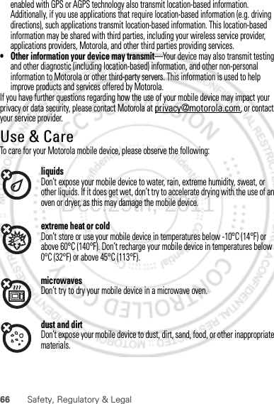 66 Safety, Regulatory &amp; Legalenabled with GPS or AGPS technology also transmit location-based information. Additionally, if you use applications that require location-based information (e.g. driving directions), such applications transmit location-based information. This location-based information may be shared with third parties, including your wireless service provider, applications providers, Motorola, and other third parties providing services.• Other information your device may transmit—Your device may also transmit testing and other diagnostic (including location-based) information, and other non-personal information to Motorola or other third-party servers. This information is used to help improve products and services offered by Motorola.If you have further questions regarding how the use of your mobile device may impact your privacy or data security, please contact Motorola at privacy@motorola.com, or contact your service provider.Use &amp; CareUse &amp; CareTo care for your Motorola mobile device, please observe the following:liquidsDon’t expose your mobile device to water, rain, extreme humidity, sweat, or other liquids. If it does get wet, don’t try to accelerate drying with the use of an oven or dryer, as this may damage the mobile device.extreme heat or coldDon’t store or use your mobile device in temperatures below -10°C (14°F) or above 60°C (140°F). Don’t recharge your mobile device in temperatures below 0°C (32°F) or above 45°C (113°F).microwavesDon’t try to dry your mobile device in a microwave oven.dust and dirtDon’t expose your mobile device to dust, dirt, sand, food, or other inappropriate materials.Dec.29th, 2011