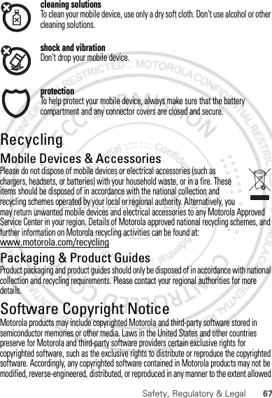 67Safety, Regulatory &amp; Legalcleaning solutionsTo clean your mobile device, use only a dry soft cloth. Don’t use alcohol or other cleaning solutions.shock and vibrationDon’t drop your mobile device.protectionTo help protect your mobile device, always make sure that the battery compartment and any connector covers are closed and secure.RecyclingRecyclingMobile Devices &amp; AccessoriesPlease do not dispose of mobile devices or electrical accessories (such as chargers, headsets, or batteries) with your household waste, or in a fire. These items should be disposed of in accordance with the national collection and recycling schemes operated by your local or regional authority. Alternatively, you may return unwanted mobile devices and electrical accessories to any Motorola Approved Service Center in your region. Details of Motorola approved national recycling schemes, and further information on Motorola recycling activities can be found at: www.motorola.com/recyclingPackaging &amp; Product GuidesProduct packaging and product guides should only be disposed of in accordance with national collection and recycling requirements. Please contact your regional authorities for more details.Software Copyright NoticeSoft ware Copy right  N oti ceMotorola products may include copyrighted Motorola and third-party software stored in semiconductor memories or other media. Laws in the United States and other countries preserve for Motorola and third-party software providers certain exclusive rights for copyrighted software, such as the exclusive rights to distribute or reproduce the copyrighted software. Accordingly, any copyrighted software contained in Motorola products may not be modified, reverse-engineered, distributed, or reproduced in any manner to the extent allowed Dec.29th, 2011