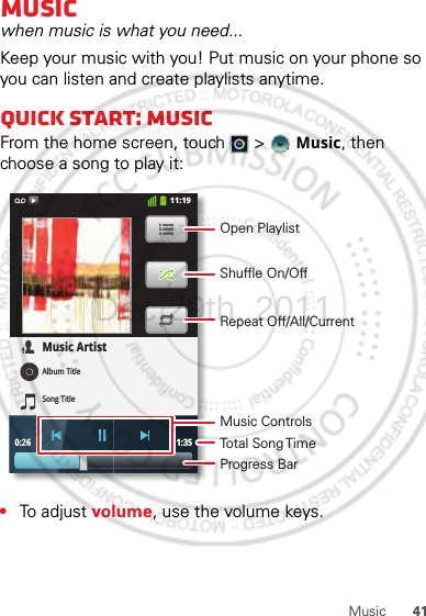 41MusicMusicwhen music is what you need...Keep your music with you! Put music on your phone so you can listen and create playlists anytime.Quick start: MusicFrom the home screen, touch  &gt;  Music, then choose a song to play it:•To adjust volume, use the volume keys.0:26 1:35Music ArtistAlbum TitleSong Title11:19Open PlaylistShuffle On/OffRepeat Off/All/CurrentMusic ControlsTotal Song TimeProgress BarDec.29th, 2011