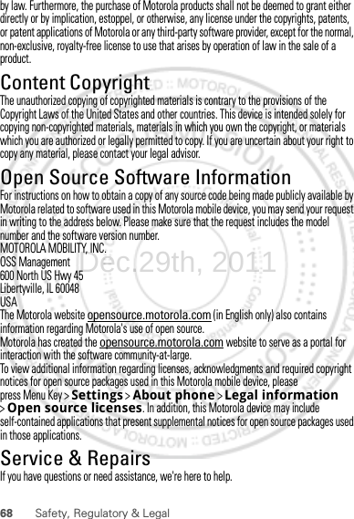 68 Safety, Regulatory &amp; Legalby law. Furthermore, the purchase of Motorola products shall not be deemed to grant either directly or by implication, estoppel, or otherwise, any license under the copyrights, patents, or patent applications of Motorola or any third-party software provider, except for the normal, non-exclusive, royalty-free license to use that arises by operation of law in the sale of a product.Content CopyrightContent Copyri ghtThe unauthorized copying of copyrighted materials is contrary to the provisions of the Copyright Laws of the United States and other countries. This device is intended solely for copying non-copyrighted materials, materials in which you own the copyright, or materials which you are authorized or legally permitted to copy. If you are uncertain about your right to copy any material, please contact your legal advisor.Open Source Software InformationOSS InformationFor instructions on how to obtain a copy of any source code being made publicly available by Motorola related to software used in this Motorola mobile device, you may send your request in writing to the address below. Please make sure that the request includes the model number and the software version number.MOTOROLA MOBILITY, INC.OSS Management600 North US Hwy 45Libertyville, IL 60048USAThe Motorola website opensource.motorola.com (in English only) also contains information regarding Motorola&apos;s use of open source.Motorola has created the opensource.motorola.com website to serve as a portal for interaction with the software community-at-large.To view additional information regarding licenses, acknowledgments and required copyright notices for open source packages used in this Motorola mobile device, please press Menu Key &gt;Settings &gt;About phone &gt;Legal information &gt;Open source licenses. In addition, this Motorola device may include self-contained applications that present supplemental notices for open source packages used in those applications.Service &amp; RepairsIf you have questions or need assistance, we&apos;re here to help.Dec.29th, 2011