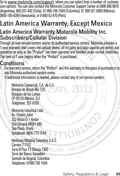 69Safety, Regulatory &amp; LegalGo to www.motorola.com/support, where you can select from a number of customer care options. You can also contact the Motorola Customer Support Center at 0800 666 8676 (Argentina), 800-201-442 (Chile), 01-800-700-1504 (Colombia), 01 800 021 0000 (México), 0800-100-4289 (Venezuela), or 0-800-52-470 (Perú).Latin America Warranty, Except MexicoWarranty  (Exce pt Mexic o)Latin America Warranty Motorola Mobility Inc. Subscribers/Cellular DivisionThrough its own service centers and/or its authorized service centers, Motorola provides a 1-year warranty that covers the cellular phone, all its parts and labor against any defect and operation as long as the “Product” has been operated and handled under normal conditions. The term of 1 year begins when the “Product” is purchased.Conditions 1. For warranty service, return the “Product” and this warranty to the place of purchase or to any Motorola authorized service center.If additional information is needed, please contact any of our service centers:Motorola Comercial, S.A. de C.V.Bosque de Alisos No. 125Bosques de las LomasCP 05120 México, D.F.Telephone: 257-6700Motorola Industrial Ltda.Av. Chedid Jafet222-Bloco D-1 AndarVila Olimpia 04551-065Sao Paulo, BrazilTelephone: 0800-773 1244Motorola Mobility Colombia S.A.S.Carrera 7 7152Torre B Piso 13 Oficina 1303Torre del Banco GanaderoSantafe de Bogotá, ColombiaTelephone: 01800 700 1504Dec.29th, 2011