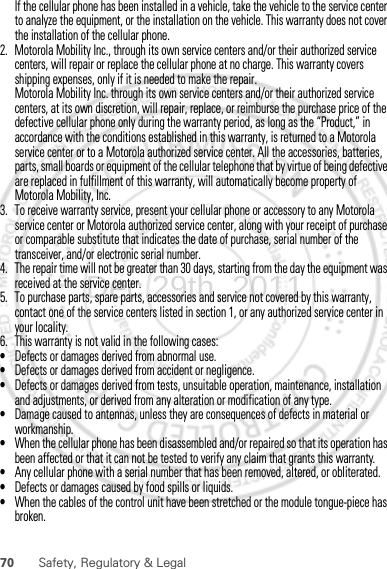 70 Safety, Regulatory &amp; LegalIf the cellular phone has been installed in a vehicle, take the vehicle to the service center to analyze the equipment, or the installation on the vehicle. This warranty does not cover the installation of the cellular phone.2. Motorola Mobility Inc., through its own service centers and/or their authorized service centers, will repair or replace the cellular phone at no charge. This warranty covers shipping expenses, only if it is needed to make the repair.Motorola Mobility Inc. through its own service centers and/or their authorized service centers, at its own discretion, will repair, replace, or reimburse the purchase price of the defective cellular phone only during the warranty period, as long as the “Product,” in accordance with the conditions established in this warranty, is returned to a Motorola service center or to a Motorola authorized service center. All the accessories, batteries, parts, small boards or equipment of the cellular telephone that by virtue of being defective are replaced in fulfillment of this warranty, will automatically become property of Motorola Mobility, Inc. 3. To receive warranty service, present your cellular phone or accessory to any Motorola service center or Motorola authorized service center, along with your receipt of purchase or comparable substitute that indicates the date of purchase, serial number of the transceiver, and/or electronic serial number.4. The repair time will not be greater than 30 days, starting from the day the equipment was received at the service center.5. To purchase parts, spare parts, accessories and service not covered by this warranty, contact one of the service centers listed in section 1, or any authorized service center in your locality.6. This warranty is not valid in the following cases:•Defects or damages derived from abnormal use.•Defects or damages derived from accident or negligence.•Defects or damages derived from tests, unsuitable operation, maintenance, installation and adjustments, or derived from any alteration or modification of any type.•Damage caused to antennas, unless they are consequences of defects in material or workmanship.•When the cellular phone has been disassembled and/or repaired so that its operation has been affected or that it can not be tested to verify any claim that grants this warranty.•Any cellular phone with a serial number that has been removed, altered, or obliterated.•Defects or damages caused by food spills or liquids.•When the cables of the control unit have been stretched or the module tongue-piece has broken.Dec.29th, 2011