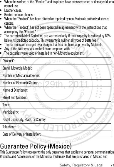 71Safety, Regulatory &amp; Legal•When the surface of the “Product” and its pieces have been scratched or damaged due to normal use.•Leather cases.•Rented cellular phones.•When the “Product” has been altered or repaired by non-Motorola authorized service centers.•When the “Product” has not been operated in agreement with the instructions that accompany the “Product.”7. The batteries (Nickel-Cadmium) are warranted only if their capacity is reduced by 80% below its predicted capacity. This warranty is null for all types of batteries if:•The batteries are charged by a charger that has not been approved by Motorola.•Any of the battery seals are broken or tampered with.•The batteries were used or installed in non-Motorola equipment.Guarantee Policy (Mexico)Guarantee ( Mexico)This Guarantee Policy represents the only guarantee that applies to personal communication Products and Accessories of the Motorola Trademark that are purchased in Mexico and “Product”:Brand: Motorola Model:Number of Mechanical Series:Number of Electronic Series:Name of Distributor:Street and Number:Tow n:Municipality:Postal Code, City, State, or Country:Telephone:Date of Delivery or Installation:Dec.29th, 2011
