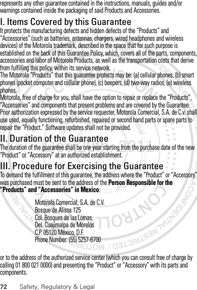 72 Safety, Regulatory &amp; Legalrepresents any other guarantee contained in the instructions, manuals, guides and/or warnings contained inside the packaging of said Products and Accessories.I. Items Covered by this GuaranteeIt protects the manufacturing defects and hidden defects of the “Products” and “Accessories” (such as batteries, antennas, chargers, wired headphones and wireless devices) of the Motorola trademark, described in the space that for such purpose is established on the back of this Guarantee Policy, which, covers all of the parts, components, accessories and labor of Motorola Products, as well as the transportation costs that derive from fulfilling this policy, within its service network.The Motorola “Products” that this guarantee protects may be: (a) cellular phones, (b) smart phones (pocket computer and cellular phone), (c) beepers, (d) two-way radios, (e) wireless phones.Motorola, free of charge for you, shall have the option to repair or replace the “Products”, “Accessories” and components that present problems and are covered by the Guarantee. Prior authorization expressed by the service requester, Motorola Comercial, S.A. de C.v. shall use used, equally functioning, refurbished, repaired or second hand parts or spare parts to repair the “Product.” Software updates shall not be provided.II. Duration of the GuaranteeThe duration of the guarantee shall be one year starting from the purchase date of the new “Product” or “Accessory” at an authorized establishment.III. Procedure for Exercising the GuaranteeTo demand the fulfillment of this guarantee, the address where the “Product” or “Accessory” was purchased must be sent to the address of the Person Responsible for the “Products” and “Accessories” in Mexico:or to the address of the authorized service center (which you can consult free of charge by calling 01 800 021 0000) and presenting the “Product” or “Accessory” with its parts and components.Motorola Comercial, S.A. de C.V.Bosque de Alisos 125Col. Bosques de las LomasDel. Cuajimalpa de MorelosC.P. 05120 México, D.F.Phone Number: (55) 5257-6700Dec.29th, 2011