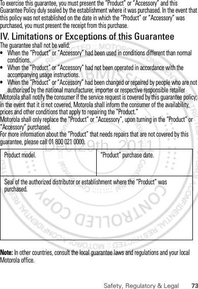 73Safety, Regulatory &amp; LegalTo exercise this guarantee, you must present the “Product” or “Accessory” and this Guarantee Policy duly sealed by the establishment where it was purchased. In the event that this policy was not established on the date in which the “Product” or “Accessory” was purchased, you must present the receipt from this purchase. IV. Limitations or Exceptions of this GuaranteeThe guarantee shall not be valid:•When the “Product” or “Accessory” had been used in conditions different than normal conditions.•When the “Product” or “Accessory” had not been operated in accordance with the accompanying usage instructions.•When the “Product” or “Accessory” had been changed or repaired by people who are not authorized by the national manufacturer, importer or respective responsible retailerMotorola shall notify the consumer if the service request is covered by this guarantee policy; in the event that it is not covered, Motorola shall inform the consumer of the availability, prices and other conditions that apply to repairing the “Product.”Motorola shall only replace the “Product” or “Accessory”, upon turning in the “Product” or “Accessory” purchased.For more information about the “Product” that needs repairs that are not covered by this guarantee, please call 01 800 021 0000.Note: In other countries, consult the local guarantee laws and regulations and your local Motorola office. Product model. “Product” purchase date.Seal of the authorized distributor or establishment where the “Product” was purchased.Dec.29th, 2011