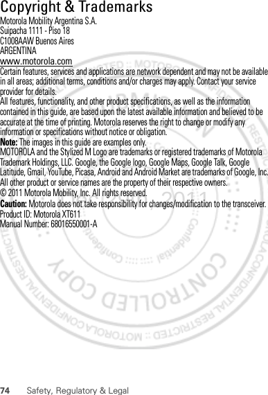 74 Safety, Regulatory &amp; LegalCopyright &amp; TrademarksMotorola Mobility Argentina S.A.Suipacha 1111 - Piso 18C1008AAW Buenos AiresARGENTINAwww.motorola.comCertain features, services and applications are network dependent and may not be available in all areas; additional terms, conditions and/or charges may apply. Contact your service provider for details.All features, functionality, and other product specifications, as well as the information contained in this guide, are based upon the latest available information and believed to be accurate at the time of printing. Motorola reserves the right to change or modify any information or specifications without notice or obligation.Note: The images in this guide are examples only.MOTOROLA and the Stylized M Logo are trademarks or registered trademarks of Motorola Trademark Holdings, LLC. Google, the Google logo, Google Maps, Google Talk, Google Latitude, Gmail, YouTube, Picasa, Android and Android Market are trademarks of Google, Inc. All other product or service names are the property of their respective owners.© 2011 Motorola Mobility, Inc. All rights reserved.Caution: Motorola does not take responsibility for changes/modification to the transceiver.Product ID: Motorola XT611Manual Number: 68016550001-ADec.29th, 2011