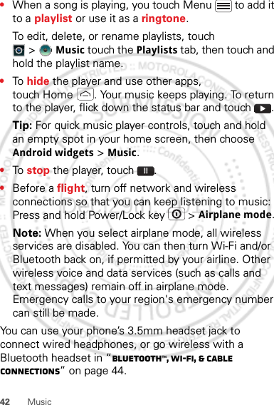 42 Music•When a song is playing, you touch Menu  to add it to a playlist or use it as a ringtone.To edit, delete, or rename playlists, touch &gt;Music touch the Playlists tab, then touch and hold the playlist name.•To  hide the player and use other apps, touch Home . Your music keeps playing. To return to the player, flick down the status bar and touch .Tip: For quick music player controls, touch and hold an empty spot in your home screen, then choose Android widgets &gt; Music.•To  stop the player, touch .•Before a flight, turn off network and wireless connections so that you can keep listening to music: Press and hold Power/Lock key  &gt; Airplane mode.Note: When you select airplane mode, all wireless services are disabled. You can then turn Wi-Fi and/or Bluetooth back on, if permitted by your airline. Other wireless voice and data services (such as calls and text messages) remain off in airplane mode. Emergency calls to your region&apos;s emergency number can still be made.You can use your phone’s 3.5mm headset jack to connect wired headphones, or go wireless with a Bluetooth headset in “Bluetooth™, Wi-Fi, &amp; cable connections” on page 44.Dec.29th, 2011