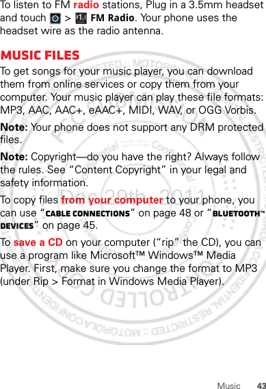 43MusicTo listen to FM radio stations, Plug in a 3.5mm headset and touch  &gt;  FM Radio. Your phone uses the headset wire as the radio antenna.Music filesTo get songs for your music player, you can download them from online services or copy them from your computer. Your music player can play these file formats: MP3, AAC, AAC+, eAAC+, MIDI, WAV, or OGG Vorbis.Note: Your phone does not support any DRM protected files.Note: Copyright—do you have the right? Always follow the rules. See “Content Copyright” in your legal and safety information.To copy files from your computer to your phone, you can use “Cable connections” on page 48 or “Bluetooth™ devices” on page 45.To  save a CD on your computer (“rip” the CD), you can use a program like Microsoft™ Windows™ Media Player. First, make sure you change the format to MP3 (under Rip &gt; Format in Windows Media Player).Dec.29th, 2011