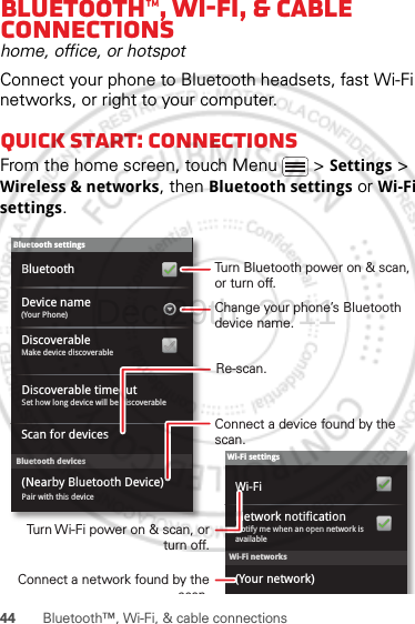 44 Bluetooth™, Wi-Fi, &amp; cable connectionsBluetooth™, Wi-Fi, &amp; cable connectionshome, office, or hotspotConnect your phone to Bluetooth headsets, fast Wi-Fi networks, or right to your computer.Quick start: connectionsFrom the home screen, touch Menu  &gt; Settings &gt; Wireless &amp; networks, then Bluetooth settings or Wi-Fi settings.Wi-Fi networksWi-Fi settingsNotify me when an open network is availableNetwork notification(Your network)Wi-FiBluetooth devicesBluetooth settings(Your Phone)Device nameScan for devicesMake device discoverableDiscoverableBluetoothPair with this device(Nearby Bluetooth Device)Set how long device will be discoverableDiscoverable timeoutTurn Bluetooth power on &amp; scan, or turn off.Change your phone’s Bluetooth device name.Turn Wi-Fi power on &amp; scan, or  turn off.Re-scan.Connect a device found by the scan.Connect a network found by the scanDec.29th, 2011