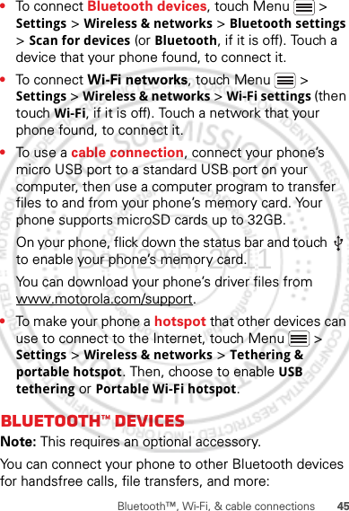 45Bluetooth™, Wi-Fi, &amp; cable connections•To connect Bluetooth devices, touch Menu  &gt; Settings &gt; Wireless &amp; networks &gt; Bluetooth settings &gt; Scan for devices (or Bluetooth, if it is off). Touch a device that your phone found, to connect it.•To connect Wi-Fi networks, touch Menu  &gt; Settings &gt; Wireless &amp; networks &gt; Wi-Fi settings (then touch Wi-Fi, if it is off). Touch a network that your phone found, to connect it.•To use a cable connection, connect your phone’s micro USB port to a standard USB port on your computer, then use a computer program to transfer files to and from your phone’s memory card. Your phone supports microSD cards up to 32GB.On your phone, flick down the status bar and touch   to enable your phone’s memory card.You can download your phone’s driver files from www.motorola.com/support.•To make your phone a hotspot that other devices can use to connect to the Internet, touch Menu  &gt; Settings &gt; Wireless &amp; networks &gt; Tethering &amp; portable hotspot. Then, choose to enable USB tethering or Portable Wi-Fi hotspot.Bluetooth™ devicesNote: This requires an optional accessory.You can connect your phone to other Bluetooth devices for handsfree calls, file transfers, and more:Dec.29th, 2011