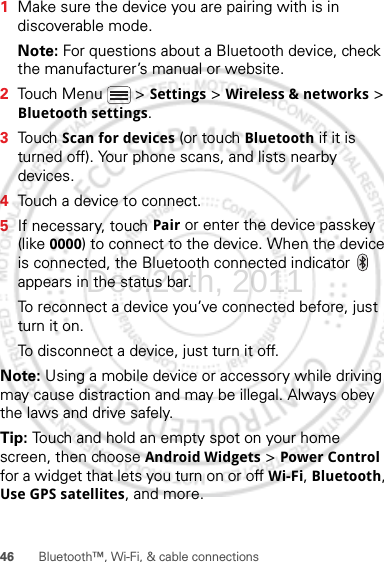 46 Bluetooth™, Wi-Fi, &amp; cable connections  1Make sure the device you are pairing with is in discoverable mode.Note: For questions about a Bluetooth device, check the manufacturer’s manual or website.2Touch Menu  &gt; Settings &gt; Wireless &amp; networks &gt; Bluetooth settings.3Touch Scan for devices (or touch Bluetooth if it is turned off). Your phone scans, and lists nearby devices.4Touch a device to connect.5If necessary, touch Pair or enter the device passkey (like 0000) to connect to the device. When the device is connected, the Bluetooth connected indicator   appears in the status bar.To reconnect a device you’ve connected before, just turn it on.To disconnect a device, just turn it off.Note: Using a mobile device or accessory while driving may cause distraction and may be illegal. Always obey the laws and drive safely.Tip: Touch and hold an empty spot on your home screen, then choose Android Widgets &gt; Power Control for a widget that lets you turn on or off Wi-Fi, Bluetooth, Use GPS satellites, and more.Dec.29th, 2011