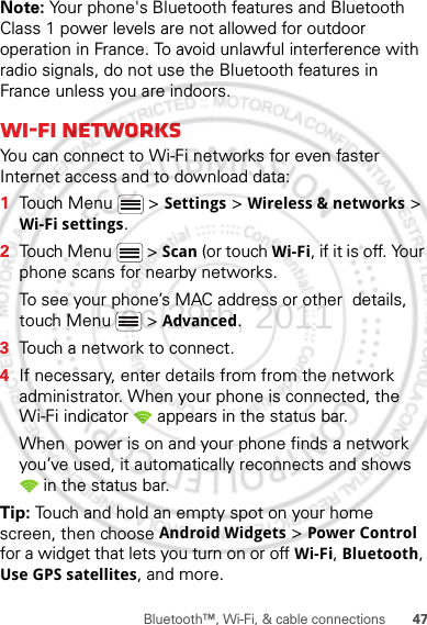 47Bluetooth™, Wi-Fi, &amp; cable connectionsNote: Your phone&apos;s Bluetooth features and Bluetooth Class 1 power levels are not allowed for outdoor operation in France. To avoid unlawful interference with radio signals, do not use the Bluetooth features in France unless you are indoors.Wi-Fi networksYou can connect to Wi-Fi networks for even faster Internet access and to download data:  1Touch Menu  &gt; Settings &gt; Wireless &amp; networks &gt; Wi-Fi settings.2Touch Menu  &gt; Scan (or touch Wi-Fi, if it is off. Your phone scans for nearby networks.To see your phone’s MAC address or other  details, touch Menu  &gt; Advanced.3Touch a network to connect.4If necessary, enter details from from the network administrator. When your phone is connected, the Wi-Fi indicator   appears in the status bar.When  power is on and your phone finds a network you’ve used, it automatically reconnects and shows  in the status bar.Tip: Touch and hold an empty spot on your home screen, then choose Android Widgets &gt; Power Control for a widget that lets you turn on or off Wi-Fi, Bluetooth, Use GPS satellites, and more.Dec.29th, 2011