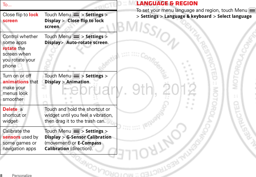 8PersonalizeClose flip to lock screenTouch Menu  &gt; Settings &gt; Display &gt;  Close flip to lock screen.Control whether some apps rotate the screen when you rotate your phoneTouch Menu  &gt; Settings &gt; Display&gt;  Auto-rotate screen.Turn on or off animations that make your menus look smootherTouch Menu  &gt; Settings &gt; Display &gt; Animation.Delete  a shortcut or widgetTouch and hold the shortcut or widget until you feel a vibration, then drag it to the trash can.Calibrate the sensors used by some games or navigation appsTouch Menu  &gt; Settings &gt; Display &gt; G-Sensor Calibration (movement) or E-Compass Calibration (direction).To . . . Language &amp; regionTo set your menu language and region, touch Menu  &gt; Settings &gt; Language &amp; keyboard &gt; Select languageFebruary. 9th, 2012