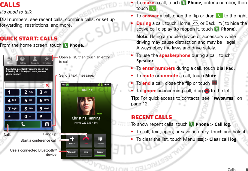 9CallsCallsit’s good to talkDial numbers, see recent calls, combine calls, or set up forwarding, restrictions, and more.Quick start: CallsFrom the home screen, touch  Phone.Search for a contact by entering one of the following: First letter(s) of name, name or phone numberContacts FavoritesPhone Call log11:19Dial PadAdd callSpeakerMuteBluetoothEndChristine FanningHome 222-333-4444Dialling05:32ABC DEFMNOWXYZJKLTUVGHIPQRS+Open a list, then touch an entry to call.Send a text message.Use a connected Bluetooth™ device.Hang up.Start a conference call.Call.•To make a call, touch  Phone, enter a number, then touch .•To answer a call, open the flip or drag   to the right.•During a call, touch Home  or Back  to hide the active call display (to reopen it, touch   Phone).Note: Using a mobile device or accessory while driving may cause distraction and may be illegal. Always obey the laws and drive safely.•To use the speakerphone during a call, touch Speaker.•To enter numbers during a call, touch Dial Pad.•To mute or unmute a call, touch Mute.•To end a call, close the flip or touch  .•To ignore an incoming call, drag   to the left.Tip: For quick access to contacts, see “Favorites” on page 12.Recent callsTo show recent calls, touch   Phone &gt; Call log.•To call, text, open, or save an entry, touch and hold it.•To clear the list, touch Menu  &gt; Clear call log.End callFebruary. 9th, 2012