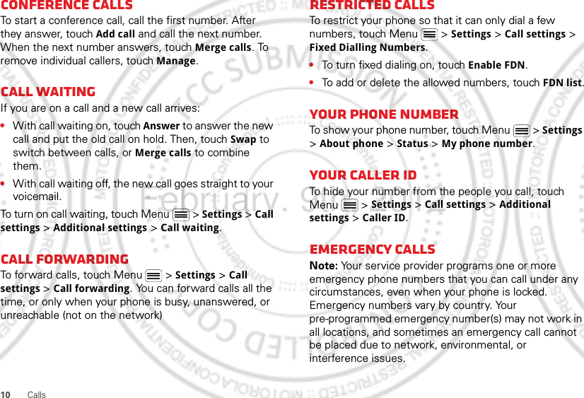 10 CallsConference callsTo start a conference call, call the first number. After they answer, touch Add call and call the next number. When the next number answers, touch Merge calls. To remove individual callers, touch Manage.Call waitingIf you are on a call and a new call arrives:•With call waiting on, touch Answer to answer the new call and put the old call on hold. Then, touch Swap to switch between calls, or Merge calls to combine them.•With call waiting off, the new call goes straight to your voicemail.To turn on call waiting, touch Menu &gt; Settings &gt; Call settings &gt; Additional settings &gt; Call waiting.Call forwardingTo forward calls, touch Menu  &gt; Settings &gt; Call settings &gt; Call forwarding. You can forward calls all the time, or only when your phone is busy, unanswered, or unreachable (not on the network)Restricted callsTo restrict your phone so that it can only dial a few numbers, touch Menu &gt; Settings &gt; Call settings &gt; Fixed Dialling Numbers.•To turn fixed dialing on, touch Enable FDN.•To add or delete the allowed numbers, touch FDN list.Your phone numberTo show your phone number, touch Menu  &gt; Settings &gt; About phone &gt; Status &gt; My phone number.Your caller IDTo hide your number from the people you call, touch Menu &gt; Settings &gt; Call settings &gt; Additional settings &gt; Caller ID.Emergency callsNote: Your service provider programs one or more emergency phone numbers that you can call under any circumstances, even when your phone is locked. Emergency numbers vary by country. Your pre-programmed emergency number(s) may not work in all locations, and sometimes an emergency call cannot be placed due to network, environmental, or interference issues.February. 9th, 2012