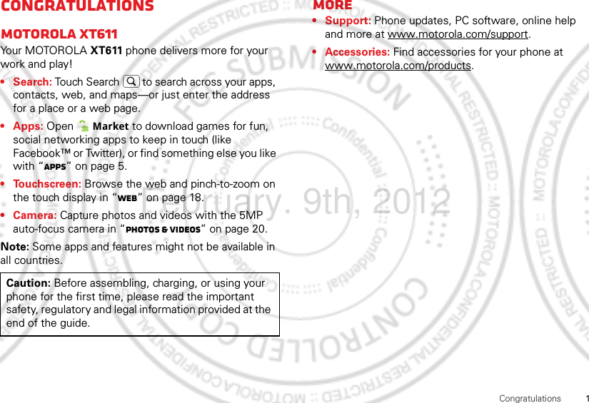 1CongratulationsCongratulationsMOTOROLA XT611Yo u r MOTO R O L A XT611 phone delivers more for your work and play!•Search: Touch Search  to search across your apps, contacts, web, and maps—or just enter the address for a place or a web page.• Apps: Open  Market to download games for fun, social networking apps to keep in touch (like Facebook™ or Twitter), or find something else you like with “Apps” on page 5.• Touchscreen: Browse the web and pinch-to-zoom on the touch display in “Web” on page 18.• Camera: Capture photos and videos with the 5MP auto-focus camera in “Photos &amp; videos” on page 20.Note: Some apps and features might not be available in all countries.Caution: Before assembling, charging, or using your phone for the first time, please read the important safety, regulatory and legal information provided at the end of the guide.More• Support: Phone updates, PC software, online help and more at www.motorola.com/support.• Accessories: Find accessories for your phone at www.motorola.com/products.February. 9th, 2012