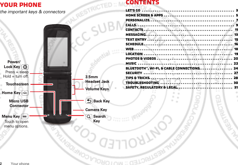 2Your phoneYour phonethe important keys &amp; connectorsTo u chscreenVolume KeysCamera KeySearch KeyMicro USB ConnectorMenu KeyTouch to open menu options.Home KeyBack Key3.5mm Headset JackPower/Press = sleep Hold = turn off.Lock KeyContentsLet’s go  . . . . . . . . . . . . . . . . . . . . . . . . . . . . . . . . . . . . . . . . . . . . . . . . . .  3Home screen &amp; apps  . . . . . . . . . . . . . . . . . . . . . . . . . . . . . . . . . . . . . .  5Personalize. . . . . . . . . . . . . . . . . . . . . . . . . . . . . . . . . . . . . . . . . . . . . .  7Calls. . . . . . . . . . . . . . . . . . . . . . . . . . . . . . . . . . . . . . . . . . . . . . . . . . . . .  9Contacts . . . . . . . . . . . . . . . . . . . . . . . . . . . . . . . . . . . . . . . . . . . . . . . .   11Messaging. . . . . . . . . . . . . . . . . . . . . . . . . . . . . . . . . . . . . . . . . . . . . . .  13Text entry . . . . . . . . . . . . . . . . . . . . . . . . . . . . . . . . . . . . . . . . . . . . . .   15Schedule . . . . . . . . . . . . . . . . . . . . . . . . . . . . . . . . . . . . . . . . . . . . . . . .  16Web . . . . . . . . . . . . . . . . . . . . . . . . . . . . . . . . . . . . . . . . . . . . . . . . . . . . .  18Location . . . . . . . . . . . . . . . . . . . . . . . . . . . . . . . . . . . . . . . . . . . . . . . .  19Photos &amp; videos . . . . . . . . . . . . . . . . . . . . . . . . . . . . . . . . . . . . . . . . . 20Music  . . . . . . . . . . . . . . . . . . . . . . . . . . . . . . . . . . . . . . . . . . . . . . . . . . .  22Bluetooth™, Wi-Fi, &amp; cable connections. . . . . . . . . . . . . . . . . .  24Security  . . . . . . . . . . . . . . . . . . . . . . . . . . . . . . . . . . . . . . . . . . . . . . . .  27Tips &amp; tricks. . . . . . . . . . . . . . . . . . . . . . . . . . . . . . . . . . . . . . . . . . . . .  28Troubleshooting  . . . . . . . . . . . . . . . . . . . . . . . . . . . . . . . . . . . . . . . 30Safety, Regulatory &amp; Legal. . . . . . . . . . . . . . . . . . . . . . . . . . . . . .   31February. 9th, 2012