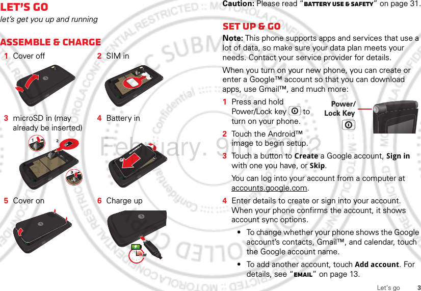 3Let’s goLet’s golet’s get you up and runningAssemble &amp; charge   1Cover off 2SIM in3microSD in (may already be inserted)4Battery in5Cover on 6Charge up3HCaution: Please read “Battery Use &amp; Safety” on page 31.Set up &amp; goNote: This phone supports apps and services that use a lot of data, so make sure your data plan meets your needs. Contact your service provider for details.When you turn on your new phone, you can create or enter a Google™ account so that you can download apps, use Gmail™, and much more:  1Press and hold Power/Lock key  to turn on your phone.2Touch the Android™ image to begin setup.3Touch a button to Create a Google account, Sign in with one you have, or Skip.You can log into your account from a computer at accounts.google.com.4Enter details to create or sign into your account. When your phone confirms the account, it shows account sync options.•To change whether your phone shows the Google account’s contacts, Gmail™, and calendar, touch the Google account name.•To add another account, touch Add account. For details, see “Email” on page 13.Power/Lock KeyFebruary. 9th, 2012