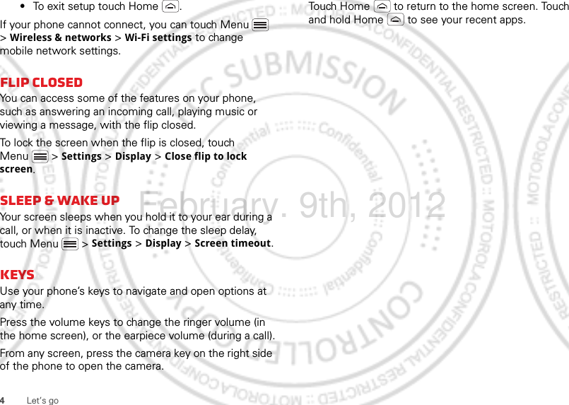 4Let’s go•To exit setup touch Home .If your phone cannot connect, you can touch Menu  &gt; Wireless &amp; networks &gt; Wi-Fi settings to change mobile network settings.flip closedYou can access some of the features on your phone, such as answering an incoming call, playing music or viewing a message, with the flip closed.To lock the screen when the flip is closed, touch Menu  &gt; Settings &gt; Display &gt; Close flip to lock screen.sleep &amp; wake upYour screen sleeps when you hold it to your ear during a call, or when it is inactive. To change the sleep delay, touch Menu  &gt; Settings &gt; Display &gt; Screen timeout.KeysUse your phone’s keys to navigate and open options at any time.Press the volume keys to change the ringer volume (in the home screen), or the earpiece volume (during a call).From any screen, press the camera key on the right side of the phone to open the camera.Touch Home  to return to the home screen. Touch and hold Home  to see your recent apps.February. 9th, 2012